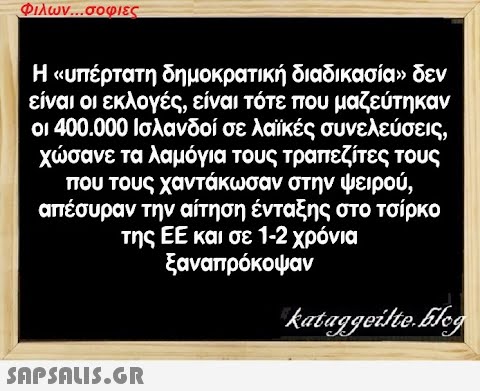 Φιλων...σοφιες Η «υπέρτατη δημοκρατική διαδικασία» δεν είναι οι εκλογές, είναι τότε που μαζεύτηκαν οι 400.000 Ισλανδοί σε λαϊκές συνελεύσεις, χώσανε τα λαμόγια τους τραπεζίτες τους που τους χαντάκωσαν στην ψειρού, απέσυραν την αίτηση ένταξης στο τσίρκο της ΕΕ και σε 1-2 χρόνια ξαναπρόκοψαν kataggeilte.Elog