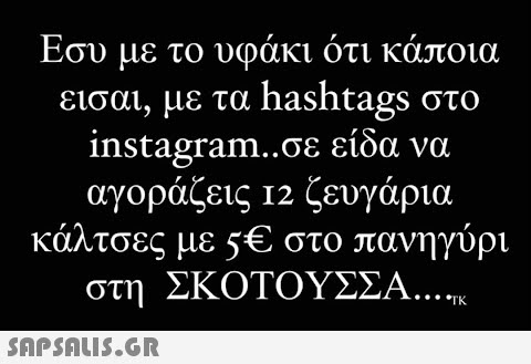 Εσυ με το υφάκι ότι κάποια εισαι, με τα hashtags στο instagram..σε είδα να αγοράζεις 12 ζευγάρια κάλτσες με 5€ στο πανηγύρι στη ΣΚΟΤΟΥΣΣΑ....  TK