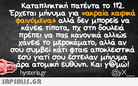 Καταπληκτική πατέντα το 112. Έρχεται μήνυμα για «ακραία καιρικά φαινόμενα» αλλά δεν μπορείς να κάνεις τίποτα, πχ στη δουλειά πρέπει να πας κανονικά αλλιώς χάνεις το μεροκάματο, αλλά αν σου συμβεί κάτι φταις αποκλειστικά εσύ γιατί σου έστειλαν μήνυμα Σάρα ατομική ευθύνη. Και γ@μώ! hysteria.gr @yX_