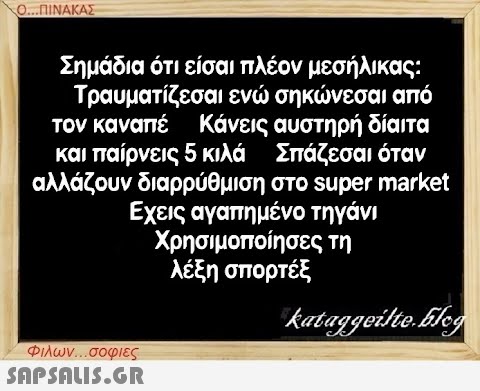 Ο...ΠΙΝΑΚΑΣ Σημάδια ότι είσαι πλέον μεσήλικας: Τραυματίζεσαι ενώ σηκώνεσαι από τον καναπέ και παίρνεις 5 κιλά Κάνεις αυστηρή δίαιτα Σπάζεσαι όταν αλλάζουν διαρρύθμιση στο super market Εχεις αγαπημένο τηγάνι Χρησιμοποίησες τη λέξη σπορτέξ kataggeilte.Elog Φιλων...σοφιες