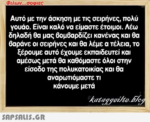 Φιλων...σοφιες Αυτό με την άσκηση με τις σειρήνες, πολύ γουάο. Είναι καλό να είμαστε έτοιμοι. Λέω δηλαδή θα μας βομβαρδίζει κανένας και θα βαράνε οι σειρήνες και θα λέμε ο τέλεια, το ξέρουμε αυτό έχουμε εκπαιδευτεί και αμέσως μετά θα καθόμαστε όλοι στην είσοδο της πολυκατοικίας και θα αναρωτιόμαστε τι κάνουμε μετά  kataggeilte.Eleg