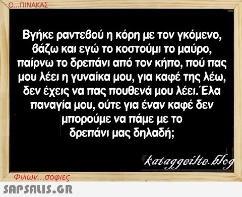 Ο...ΠΙΝΑΚΑΣ Βγήκε ραντεβού η κόρη με τον γκόμενο, βάζω και εγώ το κοστούμι το μαύρο, παίρνω το δρεπάνι από τον κήπο, πού πας μου λέει η γυναίκα μου, για καφέ της λέω, δεν έχεις να πας πουθενά μου λέει. Έλα παναγία μου, ούτε για έναν καφέ δεν μπορούμε να πάμε με το δρεπάνι μας δηλαδή; kataggeilte.Elog Φιλων...σοφιες