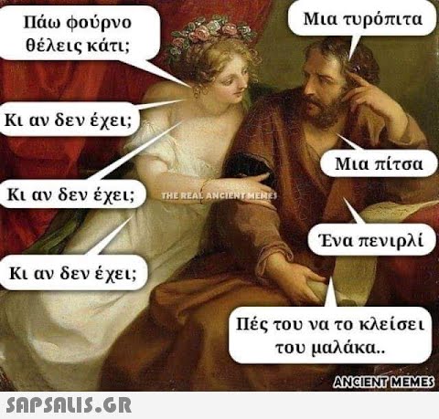 Πάω φούρνο θέλεις κάτι; Κι αν δεν έχει; Κι αν δεν έχει; Κι αν δεν έχει;  THE REAL ANCIENT MEMES Μια τυρόπιτα Μια πίτσα Ένα πενιρλί Πές του να το κλείσει του μαλάκα.. ANCIENT MEMES