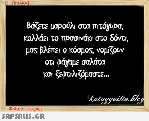 Ο...ΠΙΝΑΚΑΣ Βάζετε μαρούλι στα πιτόγυρα, κολλάει το πρασινάκι στο δόντι, μας βλέπει ο κόσμος, νομίζουν οτι φάγαμε σαλάτα και ξεφτιλιζόμαστε... Φιλων...σοφιες  kataggeilte.Elog