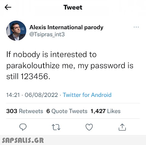 Tweet Alexis International parody @Tsipras_int3 If nobody is interested to parakolouthize me, my password is still 123456. 14:21 06/08/2022 Twitter for Android 303 Retweets 6 Quote Tweets 1,427 Likes  ...