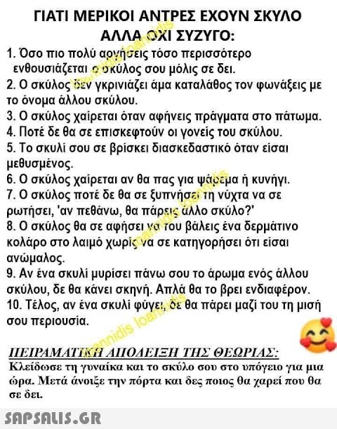 ΓΙΑΤΙ ΜΕΡΙΚΟΙ ΑΝΤΡΕΣ ΕΧΟΥΝ ΣΚΥΛΟ ΑΛΛΑ ΟΧΙ ΣΥΖΥΓΟ: 1. Όσο πιο πολύ αρνήσεις τόσο περισσότερο ενθουσιάζεται ο σκύλος σου μόλις σε δει. 2. Ο σκύλος εν γκρινιάζει ἅμα καταλάθος τον φωνάξεις με το όνομα άλλου σκύλου. 3. Ο σκύλος χαίρεται όταν αφήνεις πράγματα στο πάτωμα. 4. Ποτέ δε θα σε επισκεφτούν οι γονείς του σκύλου. 5. Το σκυλί σου σε βρίσκει διασκεδαστικό όταν είσαι μεθυσμένος. 6. Ο σκύλος χαίρεται αν θα πας για ψάρεμα ή κυνήγι. 7. Ο σκύλος ποτέ δε θα σε ξυπνήσει τη νύχτα να σε ρωτήσει,  αν πεθάνω, θα πάρεις άλλο σκύλο?  8. Ο σκύλος θα σε βάλεις ένα δερμάτινο κολάρο στο λαιμό χωρίς να σε κατηγορήσει ότι είσαι ανώμαλος. valo 9. Αν ένα σκυλί μυρίσει πάνω σου το άρωμα ενός άλλου σκύλου, δε θα κάνει σκηνή. Απλά θα το βρει ενδιαφέρον. 10. Τέλος, αν ένα σκυλί φύγει, δε θα πάρει μαζί του τη μισή , σου περιουσία. ΠΕΙΡΑΜΑΤΙΝΑΔΕΙΞΗ ΤΗΣ ΘΕΩΡΙΑΣ: Κ