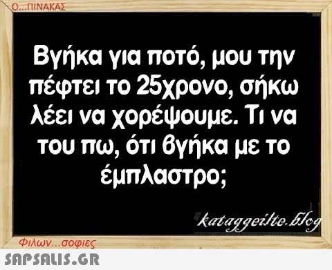 Ο...ΠΙΝΑΚΑΣ Βγήκα για ποτό, μου την πέφτει το 25χρονο, σήκω λέει να χορέψουμε. Τι να του πω, ότι βγήκα με το έμπλαστρο; Φιλων...σοφιες  kataggeilte.Elog