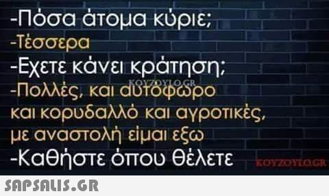 -Πόσα άτομα κύριε; -Τέσσερα -Εχετε κάνει κράτηση; -Πολλές, και αυτόφωρο και κορυδαλλό και αγροτικές, με αναστολή είμαι εξω -Καθήστε όπου θέλετε τον κοντι KOYZOYLOGR