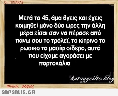 Ο...ΠΙΝΑΚΑΣ Μετά τα 45, άμα βγεις και έχεις κοιμηθεί μόνο δύο ώρες την άλλη μέρα είσαι σαν να πέρασε από πάνω σου το τρόλεϊ, το κίτρινο το ρωσικο το μασίφ σίδερο, αυτό που είχαμε αγοράσει με πορτοκάλια Φιλων...σοφιες  kataggeilte.Elog