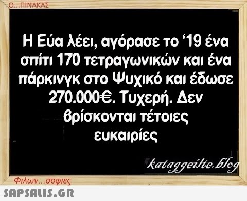 Ο...ΠΙΝΑΚΑΣ Η Εύα λέει, αγόρασε το ‘19 ένα σπίτι 170 τετραγωνικών και ένα πάρκινγκ στο Ψυχικό και έδωσε 270.000€. Τυχερή. Δεν βρίσκονται τέτοιες ευκαιρίες Φιλων...σοφιες  kataggeilte.Elog