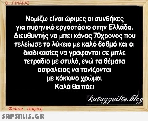 Ο...ΠΙΝΑΚΑΣ Νομίζω είναι ώριμες οι συνθήκες για πυρηνικό εργοστάσιο στην Ελλάδα. Διευθυντής να μπει κάνας 70χρονος που τελείωσε το λύκειο με καλό βαθμό και οι διαδικασίες να γράφονται σε μπλε τετράδιο με στυλό, ενώ τα θέματα ασφαλειας να τονίζονται με κόκκινο χρώμα. Καλά θα πάει Φιλων...σοφιες  kataggeilte.Elog