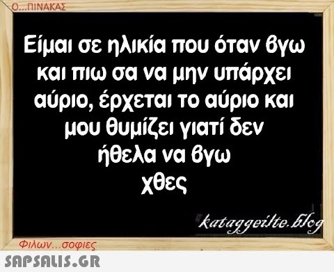 Ο...ΠΙΝΑΚΑΣ Είμαι σε ηλικία που όταν βγω και πιω σα να μην υπάρχει αύριο, έρχεται το αύριο και μου θυμίζει γιατί δεν ήθελα να βγω χθες Φιλων...σοφιες  kataggeilte.Elog