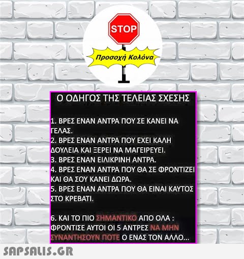 STOP Προσοχή Κολόνα Ο ΟΔΗΓΟΣ ΤΗΣ ΤΕΛΕΙΑΣ ΣΧΕΣΗΣ 1. ΒΡΕΣ ΕΝΑΝ ΑΝΤΡΑ ΠΟΥ ΣΕ ΚΑΝΕΙ ΝΑ ΓΕΛΑΣ. 2. ΒΡΕΣ ΕΝΑΝ ΑΝΤΡΑ ΠΟΥ ΕΧΕΙ ΚΑΛΗ ΔΟΥΛΕΙΑ ΚΑΙ ΞΕΡΕΙ ΝΑ ΜΑΓΕΙΡΕΥΕΙ. 3. ΒΡΕΣ ΕΝΑΝ ΕΙΛΙΚΡΙΝΗ ΑΝΤΡΑ. 4. ΒΡΕΣ ΕΝΑΝ ΑΝΤΡΑ ΠΟΥ ΘΑ ΣΕ ΦΡΟΝΤΙΖΕΙ ΚΑΙ ΘΑ ΣΟΥ ΚΑΝΕΙ ΔΩΡΑ. 5. ΒΡΕΣ ΕΝΑΝ ΑΝΤΡΑ ΠΟΥ ΘΑ ΕΙΝΑΙ ΚΑΥΤΟΣ ΣΤΟ ΚΡΕΒΑΤΙ.  6. ΚΑΙ ΤΟ ΠΙΟ ΣΗΜΑΝΤΙΚΟ ΑΠΟ ΟΛΑ : ΦΡΟΝΤΙΣΕ ΑΥΤΟΙ ΟΙ 5 ΑΝΤΡΕΣ ΝΑ ΜΗΝ ΣΥΝΑΝΤΗΣΟΥΝ ΠΟΤΕ Ο ΕΝΑΣ ΤΟΝ ΑΛΛΟ...