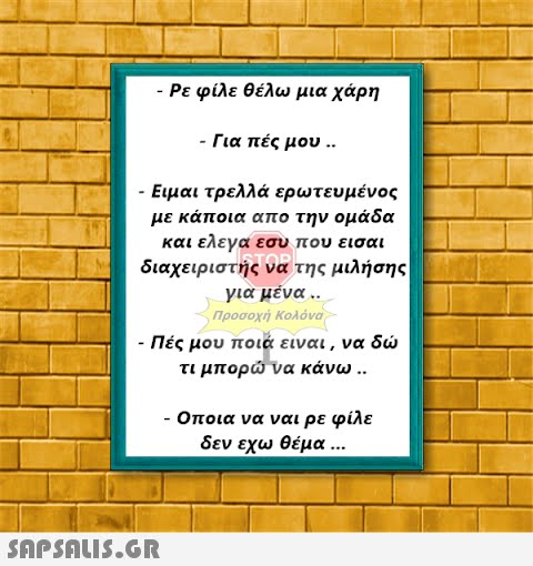 - Ρε φίλε θέλω μια χάρη - Για πές μου .. Ειμαι τρελλά ερωτευμένος με κάποια απο την ομάδα και ελεγα εσυ που εισαι διαχειριστής να της μιλήσης για μένα .. Προσοχή Κολόνα - Πές μου ποιά είναι, να δώ τι μπορώ να κάνω ..  - Οποια να ναι ρε φίλε δεν εχω θέμα ...