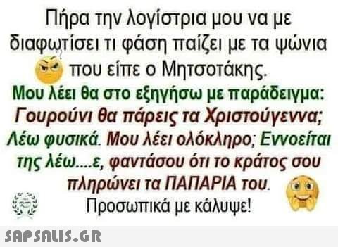 Πήρα την λογίστρια μου να με διαφωτίσει τι φάση παίζει με τα ψώνια που είπε ο Μητσοτάκης. Μου λέει θα στο εξηγήσω με παράδειγμα: Γουρούνι θα πάρεις τα Χριστούγεννα; Λέω φυσικά. Μου λέει ολόκληρο; Εννοείται της λέω....ε, φαντάσου ότι το κράτος σου πληρώνει τα ΠΑΠΑΡΙΑ του. Προσωπικά με κάλυψε!