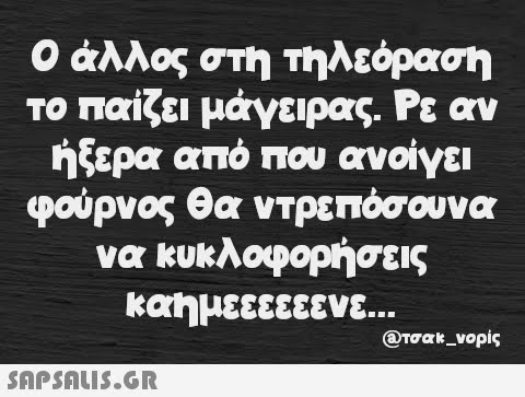 Ο άλλος στη τηλεόραση το παίζει μάγειρας. Ρε αν ήξερα από που ανοίγει φούρνος θα ντρεπόσουνα να κυκλοφορήσεις καημεεεεεενε...  @τσακ_νορίς