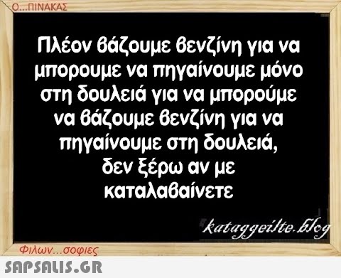 Ο...ΠΙΝΑΚΑΣ Πλέον βάζουμε βενζίνη για να μπορούμε να πηγαίνουμε μόνο στη δουλειά για να μπορούμε να βάζουμε βενζίνη για να πηγαίνουμε στη δουλειά, δεν ξέρω αν με καταλαβαίνετε Φιλων...σοφιες  kataggeilte.Elog