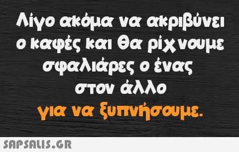 Λίγο ακόμα να ακριβύνει ο καφές και θα ρίχνουμε σφαλιάρες ο ένας στον άλλο για να ξυπνήσουμε.