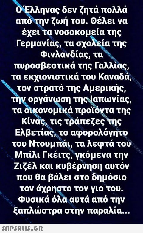 Ο Έλληνας δεν ζητά πολλά από την ζωή του. Θέλει να έχει τα νοσοκομεία της Γερμανίας, τα σχολεία της Φινλανδίας, τα πυροσβεστικά της Γαλλίας, τα εκχιονιστικά του Καναδά, τον στρατό της Αμερικής, την οργάνωση της Ιαπωνίας, τα οικονομικά προϊόντα της Κίνας, τις τράπεζες της Ελβετίας, το αφορολόγητο του Να τα λεφτά του to ove Μπίλι Γκέιτς, γκόμενα την Ζιζέλ και κυβέρνηση αυτόν που θα βάλει στο δημόσιο τον άχρηστο τον γιο του. Φυσικά όλα αυτά από την ξαπλώστρα στην παραλία…  d