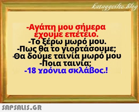 - Αγάπη μου σήμερα εχουμε επέτειο. - Τοξέρω μωρό μου. - Πως θα το γιορτάσουμε; Θα δόύμε ταίνία μωρό μου δουHoLα ταινια, - Ποια ταινία; -18 χρόνια σκλάβος!