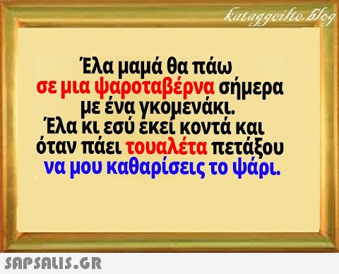 Έλα μαμά θα πάω σε μια ψαροταβέρνα σήμερα με ένα γκόμένάκι Έλα κι εσύ έκεί κοντά και όταν πάει τουαλέτα πετάξου να μου καθαρίσεις το ψάρι .