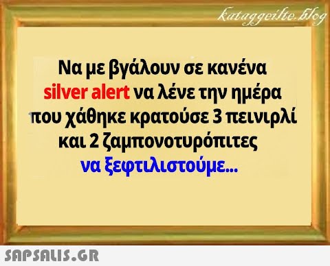 Να με βγάλουν σε κανένα silver alert να λένε την ημέρα που χάθηκε κρατούσε 3 πεινιρλί και 2 ζαμπονοτυρόπιτες να ξεφτιλιστούμε..