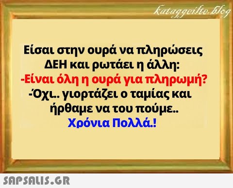 Είσαι στην ουρά να πληρσεις ΔΕΗ και ρωτάει η άλλη: - Είναι όλη η ουρά για πληρωμή? Οχι.. γιορτάζει ο ταμίας και ήρθαμε να του πούμε. . Χρόνια Πολλά.!