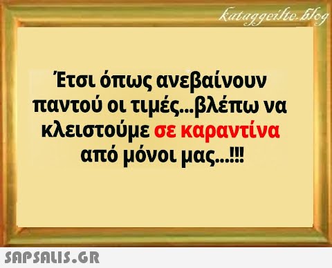 Έτσι όπως ανεβαίνουν παντού οι τιμές... βλέπω να κλειστούμε σε καραντίνα από μόνοι μας...!