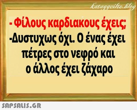 φίλους καρδιακους έχεις; Δυστυχως όχι 0 ένας έξει πέτρες στο νεφρό και ο άλλος έχει ζχαρο