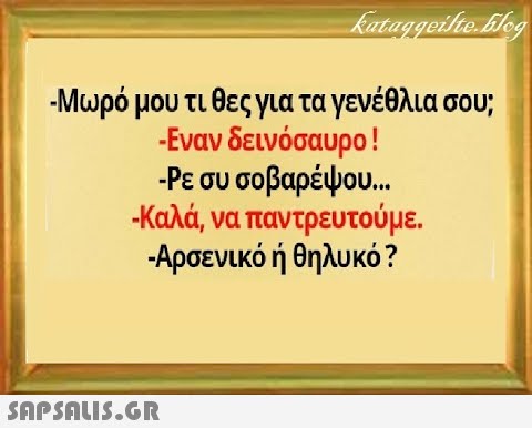 -Μωρό μου τι θες για τα γενέθλια σου; -Εναν δεινόσαυρο ! Ρε συ σοβαρέψου. .. - Καλά, να παντρευτούμε. . - Αρσενικό ή θηλυκό ?