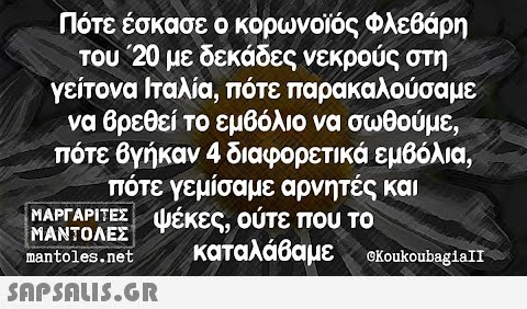 Πότε έσκασε ο κορωνοίός Φλεβάρη του 20 με δεκάδες νεκρούς στη γείτονα Ιταλία, πότε παρακαλούσαμε να 6ρεθεί το εμβόλιο να σωθούμε πότε Ογήκαν 4 διαφορετικά εμβόλια; πότε γεμίσαμε αρνητές και ΜΑΡΓΑΡΙΤΕΣ ψέκες, ούτε πουU το ΜΑΝΤΟΛΕΣ καταλάβαμε ακoukoubegia nantoles.net Snpsnu5.GR