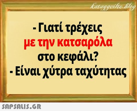 - Γιατί τρέχεις με την κατσαρόλα στο κεφάλι? Είναι χύτρα ταχύτητας