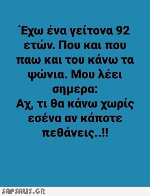 Έχω ένα γείτονα 92 ετν. Που και που παω και του κάνω τα Ψνια. Μου λέει σημερα: Αχ, τι θα κάνω χωρίς εσένα αν κάποτε πεθάνεις. .!!