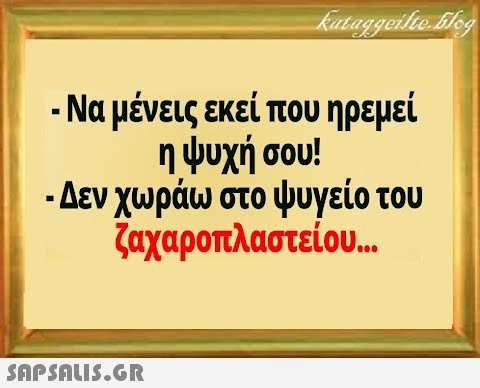 - Να μένεις εκεί που ηρεμεί η ψυχή σου! - Δεν χωράω στο ψυγείο του ζαχαροπλαστείου...