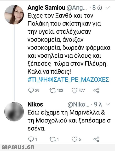 Angie Samiou @Ang.. 8ν Είχες τον Ξανθό και τον Πολάκη που σκίστηκαν για την υγεία, στελέχωσαν νοσοκομεία, άνοιξαν νοσοκομεία, δωρεάν φάρμακα και νοσηλεία για όλους και ξέπεσες τρα στον Πλέυρη! Καλά να πάθεις! #TIΨΗΦΙΣΑΤΕPEMAΖΟΧΕΣ 39 477 Nikos @Niko 9λ ν Εδ είχαμε τη Μαρινέλλα & τη Μοσχολιού και ξεπέσαμε σ εσένα. 6 SAPSAIS.GR