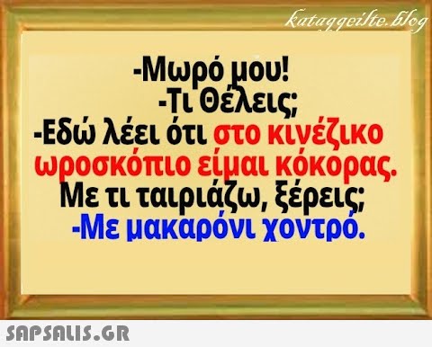 - Μωρόμου! -ιθέλεις; -Εδ λέει ότι στο κίνέζικο ωροσκόπιο είμαι κόκορας. Με τι ταιριάζω, ξέρεις - Με μακαρόνι χοντρό.