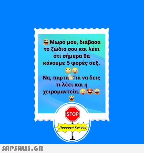 - Μωρό μου, διάβασα το ζώδιο σου και λέει ότι σήμερα θα κάνουμε 5 φορές σεξ. ·· Να, παρταΓια να δεις τι λέει και η χειρομαντεία. - ως  STOP Προσοχή Κολόνα