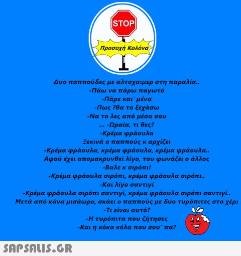 |STOP|| Προσοχή Κολόνα Δυο παππούδες με αλτσχαιμερ στη παραλία.. -Πάω να πάρω παγωτό -Πάρε και μένα  -Πως ?θα το ξεχάσω Να το λες από μέσα σου -Ωραία, τι θες? -Κρέμα φράουλα Ξεκινά ο παππούς κ αρχίζει *** -Κρέμα φράουλα, κρέμα φράουλα, κρέμα φράουλα.. Αφού έχει απομακρυνθεί λίγο, του φωνάζει ο άλλος -βαλε κ σιρόπι! -Κρέμα φράουλα σιρόπι, κρέμα φράουλα σιρόπι.. -Και λίγο σαντιγί -Κρέμα φράουλα σιρόπι σαντιγί, κρέμα φράουλα σιρόπι σαντιγί.. Μετά από κάνα μισάωρο, σκάει ο παππούς με δυο τυρόπιτες στο χέρι -Τι είναι αυτό? -Η τυρόπιτα που ζήτησες -Και η κόκα κόλα που σου˙ πα?