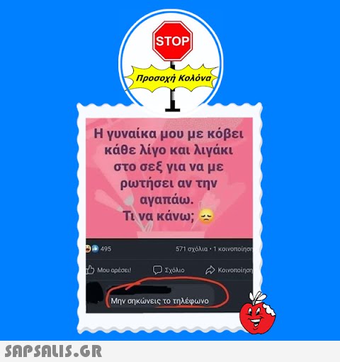 |STOP|| Προσοχή Κολόνα Η γυναίκα μου με κόβει κάθε λίγο και λιγάκι στο σεξ για να με ρωτήσει αν την αγαπάω. Τι να κάνω; --  31 495 1 Μου αρέσει! ο Σχόλιο 571 σχόλια - 1 κοινοποίηση σε κοινοποίηση Μην σηκώνεις το τηλέφωνο