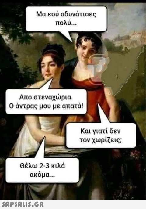 Μα εσύ αδυνάτισες πολύ... Απο στεναχώρια. Ο άντρας μου με απατά! Θέλω 2-3 κιλά ακόμα...  Και γιατί δεν τον χωρίζεις;