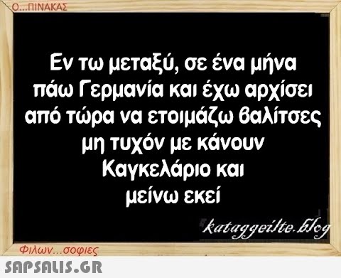 Ο...ΠΙΝΑΚΑΣ Εν τω μεταξύ, σε ένα μήνα πάω Γερμανία και έχω αρχίσει από τώρα να ετοιμάζω βαλίτσες μη τυχόν με κάνουν Καγκελάριο και μείνω εκεί kataggeilte.Elog Φιλων...σοφιες