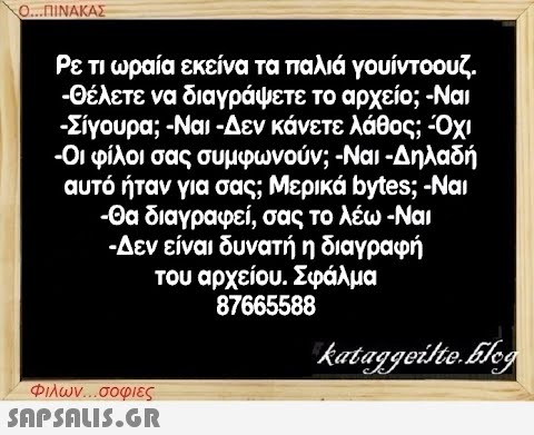 Ο...ΠΙΝΑΚΑΣ Ρε τι ωραία εκείνα τα παλιά γουίντοουζ. -Θέλετε να διαγράψετε το αρχείο; -Ναι -Σίγουρα; -Ναι -Δεν κάνετε λάθος; -Όχι -Οι φίλοι σας συμφωνούν; -Ναι -Δηλαδή αυτό ήταν για σας; Μερικά bytes; -Ναι -Θα διαγραφεί, σας το λέω -Ναι -Δεν είναι δυνατή η διαγραφή του αρχείου. Σφάλμα 87665588 Φιλων...σοφιες  kataggeilte.Elog