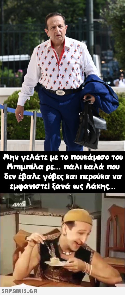 y Μην γελάτε με το πουκάμισο του Μπιμπίλα ρε... πάλι καλά που δεν έβαλε γόβες και περούκα να εμφανιστεί ξανά ως Λάκης...