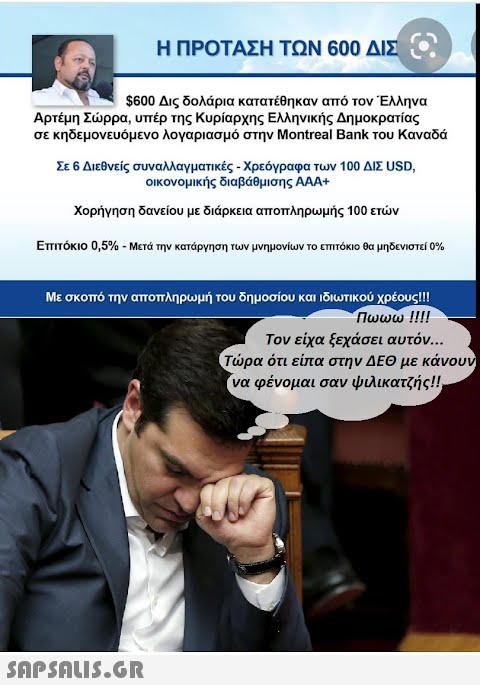 Η ΠΡΟΤΑΣΗ ΤΩΝ 600 ΔΙΣ. $600 Δις δολάρια κατατέθηκαν από τον Έλληνα Αρτέμη Σώρρα, υπέρ της Κυρίαρχης Ελληνικής Δημοκρατίας σε κηδεμονευόμενο λογαριασμό στην Montreal Bank του Καναδά Σε 6 Διεθνείς συναλλαγματικές - Χρεόγραφα των 100 ΔΙΣ USD, οικονομικής διαβάθμισης ΑΑΑ+ Χορήγηση δανείου με διάρκεια αποπληρωμής 100 ετών Επιτόκιο 0,5% - Μετά την κατάργηση των μνημονίων το επιτόκιο θα μηδενιστεί 0% Με σκοπό την αποπληρωμή του δημοσίου και ιδιωτικού χρέους!!! Πωωω !!!!  Τον είχα ξεχάσει αυτόν... Τώρα ότι είπα στην ΔΕΘ με κάνουν να φένομαι σαν ψιλικατζής!!