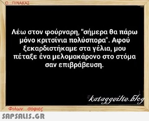 Ο...ΠΙΝΑΚΑΣ Λέω στον φούρναρη, σήμερα θα πάρω μόνο κριτσίνια πολύσπορα. Αφού ξεκαρδιστήκαμε στα γέλια, μου πέταξε ένα μελομακάρονο στο στόμα σαν επιβράβευση. Φιλων...σοφιες  kataggeilte.Elog