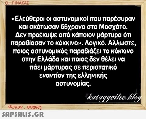 Ο...ΠΙΝΑΚΑΣ «Ελεύθεροι οι αστυνομικοί που παρέσυραν και σκότωσαν 65χρονο στο Μοσχάτο. Δεν προέκυψε από κάποιον μάρτυρα ότι παραβίασαν το κόκκινο». Λογικό. Αλλωστε, ποιος αστυνομικός παραβιάζει το κόκκινο στην Ελλάδα και ποιος δεν θέλει να πάει μάρτυρας σε περιστατικό εναντίον της ελληνικής αστυνομίας. kataggeilte.Elog Φιλων...σοφιες