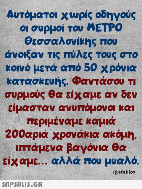 Αυτόματοι χωρίς οδηγούς οι συρμοί του ΜΕΤΡΟ Θεσσαλονίκης που άνοιξαν τις πύλες τους στο κοινό μετά από 50 χρόνια κατασκευής. Φαντάσου τι συρμούς θα είχαμε αν δεν είμασταν ανυπόμονοι και περιμέναμε καμιά 200αριά χρονάκια ακόμη, ιπτάμενα βαγόνια θα είχαμε... αλλά που μυαλό. @atakios