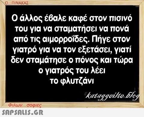 Ο...ΠΙΝΑΚΑΣ Ο άλλος έβαλε καφέ στον πισινό του για να σταματήσει να πονά από τις αιμορροΐδες. Πήγε στον γιατρό για να τον εξετάσει, γιατί δεν σταμάτησε ο πόνος και τώρα ο γιατρός του λέει το φλυτζάνι kataggeilte.Elog Φιλων...σοφιες