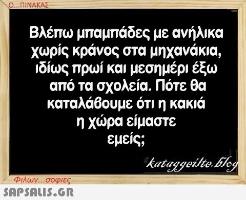 Ο...ΠΙΝΑΚΑΣ Βλέπω μπαμπάδες με ανήλικα χωρίς κράνος στα μηχανάκια, ιδίως πρωί και μεσημέρι έξω από τα σχολεία. Πότε θα καταλάβουμε ότι η κακιά η χώρα είμαστε εμείς; Φιλων...σοφιες  kataggeilte.Elog