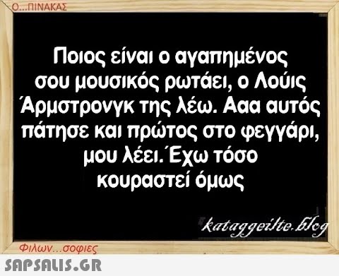 Ο...ΠΙΝΑΚΑΣ Ποιος είναι ο αγαπημένος σου μουσικός ρωτάει, ο Λούις Άρμστρονγκ της λέω. Ααα αυτός πάτησε και πρώτος στο φεγγάρι, μου λέει. Έχω τόσο κουραστεί όμως kataggeilte.Elog Φιλων...σοφιες